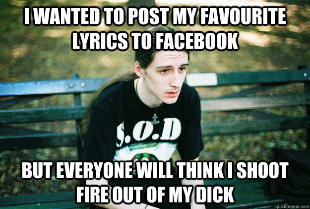 I wanted to post my favourite lyrics to Facebook But everyone will think I shoot fire out of my dick  First World Metal Problems