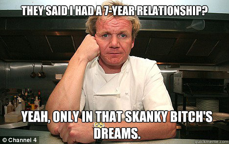 They said I had a 7-year relationship? yeah, Only in that skanky bitch's dreams.  Badass Gordon Ramsay