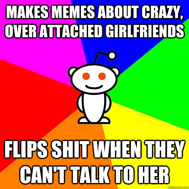 Makes memes about crazy, over attached girlfriends flips shit when they can't talk to her - Makes memes about crazy, over attached girlfriends flips shit when they can't talk to her  Reddit Alien