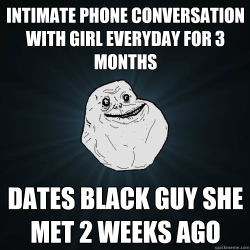 intimate phone conversation with girl everyday for 3 months dates black guy she met 2 weeks ago  Forever Alone