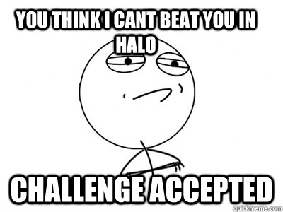 You think i cant beat you in halo Challenge Accepted  Challenge Accepted