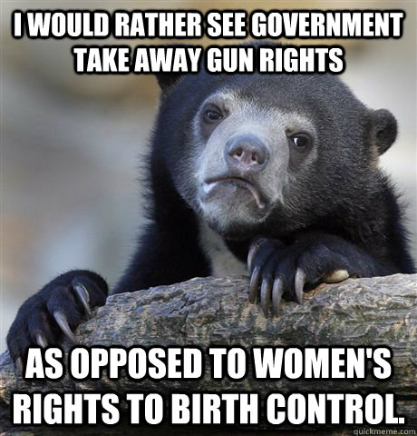 I would rather see government take away gun rights As opposed to women's rights to birth control.  Confession Bear