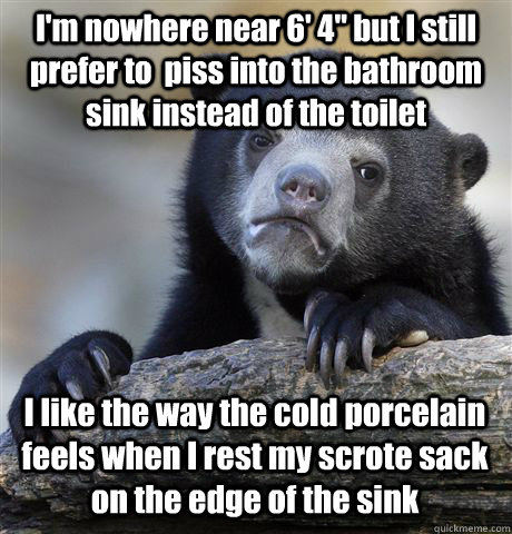 I'm nowhere near 6' 4'' but I still prefer to  piss into the bathroom sink instead of the toilet I like the way the cold porcelain feels when I rest my scrote sack on the edge of the sink - I'm nowhere near 6' 4'' but I still prefer to  piss into the bathroom sink instead of the toilet I like the way the cold porcelain feels when I rest my scrote sack on the edge of the sink  Confession Bear