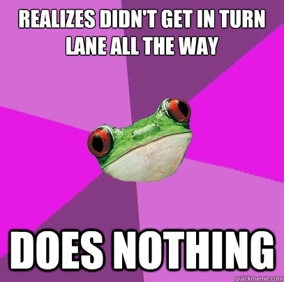 Realizes didn't get in turn lane all the way Does nothing  Foul Bachelorette Frog