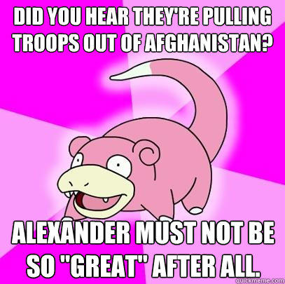 Did you hear they're pulling troops out of Afghanistan? Alexander must not be so 