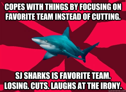 Copes with things by focusing on favorite team instead of cutting. SJ Sharks is favorite team. Losing. Cuts. Laughs at the irony.  Self-Injury Shark