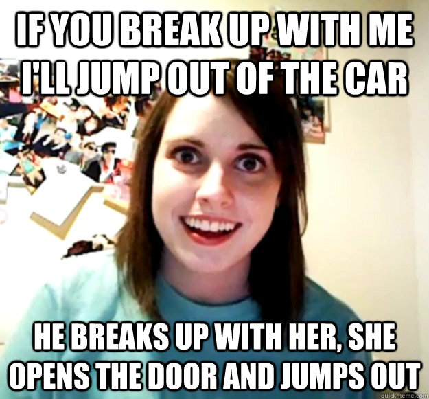 If you break up with me I'll jump out of the car He breaks up with her, she opens the door and jumps out  