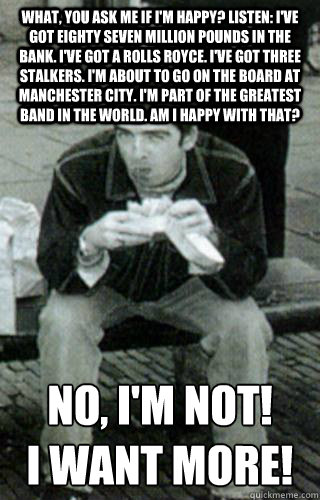 What, you ask me if I'm happy? Listen: I've got eighty seven million pounds in the bank. I've got a Rolls Royce. I've got three stalkers. I'm about to go on the board at Manchester City. I'm part of the greatest band in the world. Am I happy with that?  N  Noel Gallagher