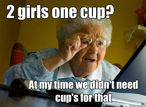 2 girls one cup? At my time we didn't need cup's for that  Grandma finds the Internet