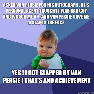 Asked Van Persie for his autograph , he's personal agent thought I was bad guy and whack me up , and Van Persie gave me a slap in the face  Yes ! I got slapped by Van Persie ! That's and Achievement  - Asked Van Persie for his autograph , he's personal agent thought I was bad guy and whack me up , and Van Persie gave me a slap in the face  Yes ! I got slapped by Van Persie ! That's and Achievement   Success Kid