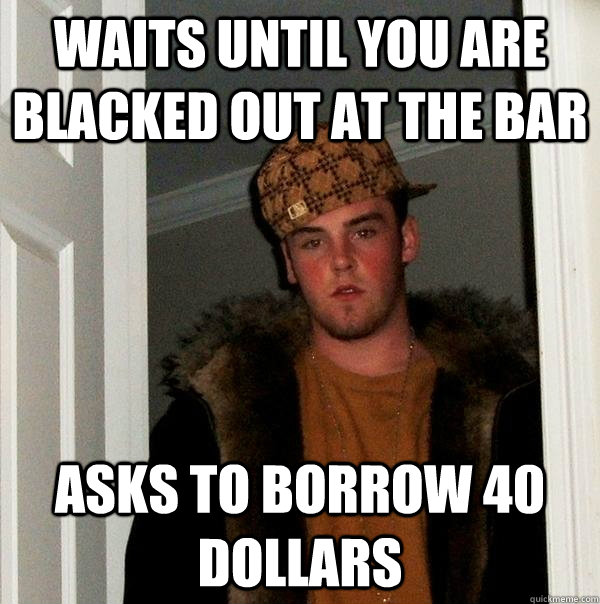 Waits until you are blacked out at the bar Asks to borrow 40 dollars - Waits until you are blacked out at the bar Asks to borrow 40 dollars  Scumbag Steve