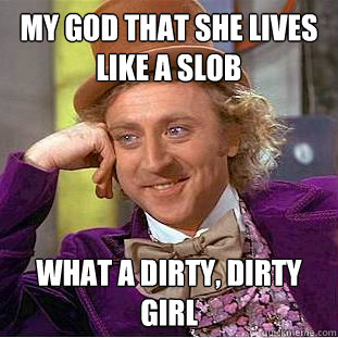 My god that she lives like a slob what a dirty, dirty girl  Creepy Wonka