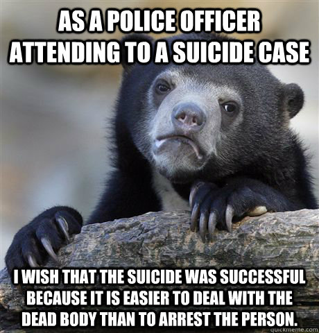 As a police officer attending to a suicide case I wish that the suicide was successful because it is easier to deal with the dead body than to arrest the person.  Confession Bear