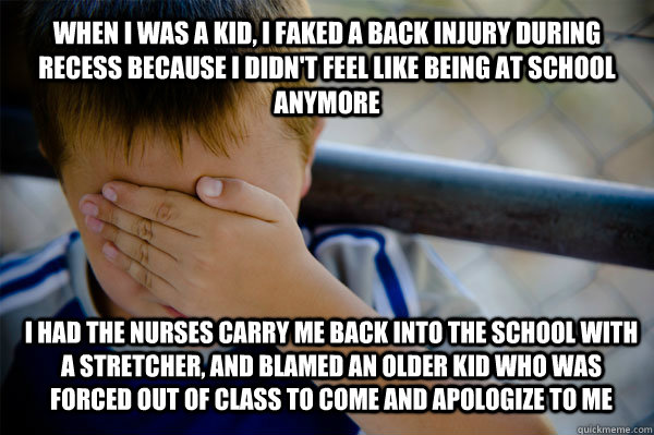 WHEN I WAS A KID, I faked a back injury during recess because I didn't feel like being at school anymore I had the nurses carry me back into the school with a stretcher, and blamed an older kid who was forced out of class to come and apologize to me  Confession kid