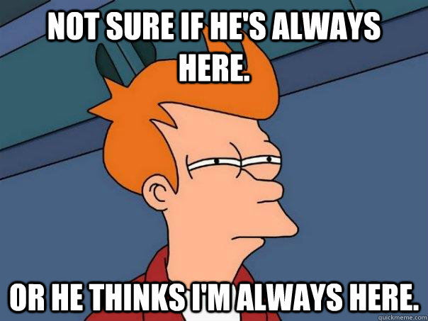 Not sure if he's always here. Or he thinks I'm always here. - Not sure if he's always here. Or he thinks I'm always here.  Futurama Fry