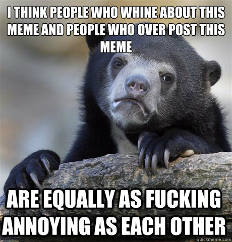 I think people who whine about this meme and people who over post this meme are equally as fucking annoying as each other  Confession Bear