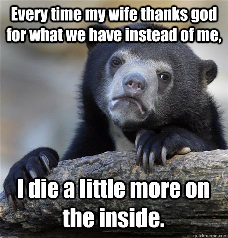 Every time my wife thanks god for what we have instead of me,  I die a little more on the inside. - Every time my wife thanks god for what we have instead of me,  I die a little more on the inside.  Confession Bear