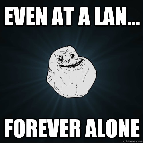 Even at a LAN... Forever Alone  Forever Alone