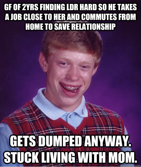 gf of 2yrs finding ldr hard so he takes a job close to her and commutes from home to save relationship gets dumped anyway. stuck living with mom.  - gf of 2yrs finding ldr hard so he takes a job close to her and commutes from home to save relationship gets dumped anyway. stuck living with mom.   Bad Luck Brian