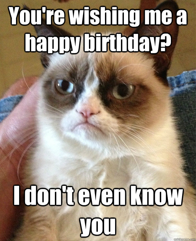 You're wishing me a happy birthday? I don't even know you  Grumpy Cat