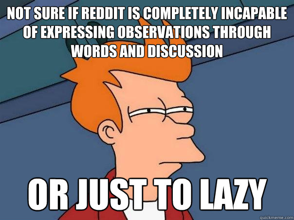 Not sure if Reddit is completely incapable of expressing observations through words and discussion or just to lazy  Futurama Fry