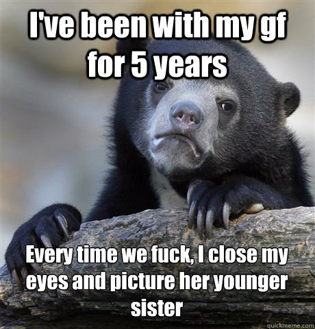 I've been with my gf for 5 years Every time we fuck, I close my eyes and picture her younger sister  Confession Bear