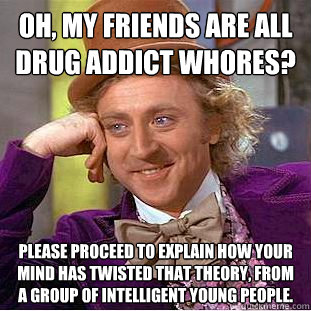 oh, my friends are all drug addict whores? please proceed to explain how your mind has twisted that theory, from a group of intelligent young people.   Condescending Wonka