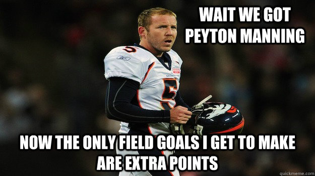 Wait we got Peyton Manning Now the only field goals I get to make are extra points  Matt Prater Scores