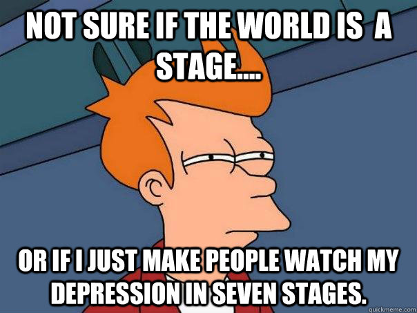 Not sure if the world is  a stage.... Or if i just make people watch my depression in seven stages.  Futurama Fry