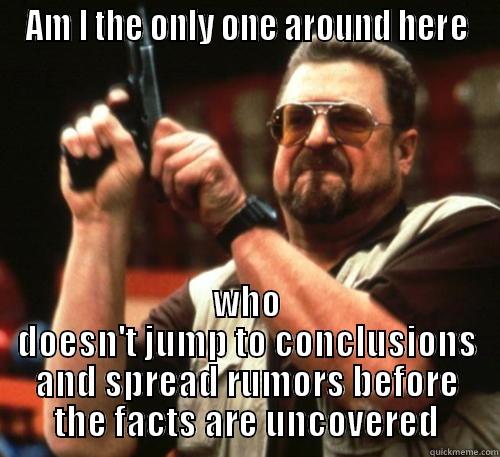 AM I THE ONLY ONE AROUND HERE WHO DOESN'T JUMP TO CONCLUSIONS AND SPREAD RUMORS BEFORE THE FACTS ARE UNCOVERED Am I The Only One Around Here