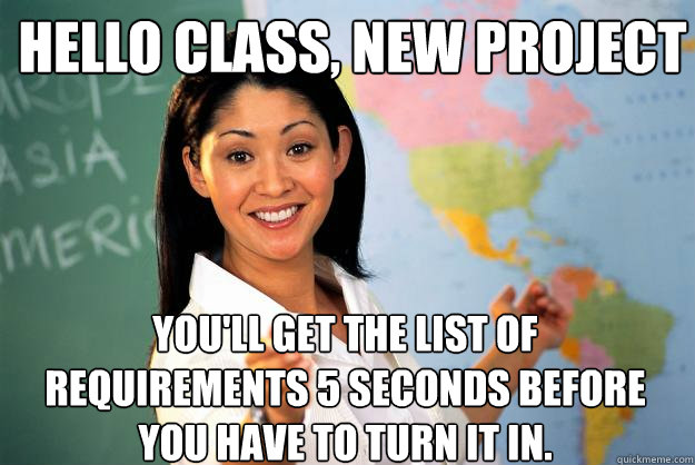 Hello class, new project you'll get the list of requirements 5 seconds before you have to turn it in. - Hello class, new project you'll get the list of requirements 5 seconds before you have to turn it in.  Unhelpful High School Teacher