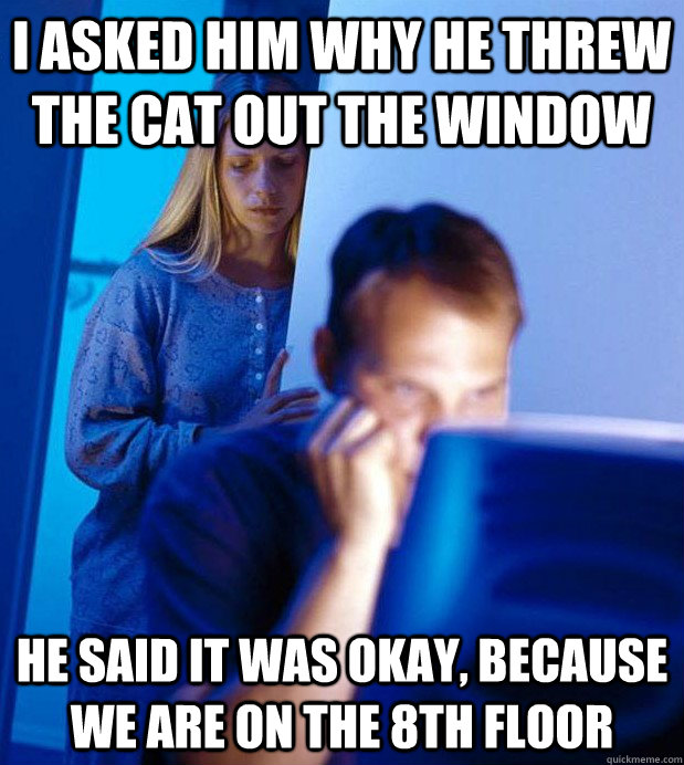 I asked him why he threw the cat out the window he said it was okay, because we are on the 8th floor - I asked him why he threw the cat out the window he said it was okay, because we are on the 8th floor  Internet Husband