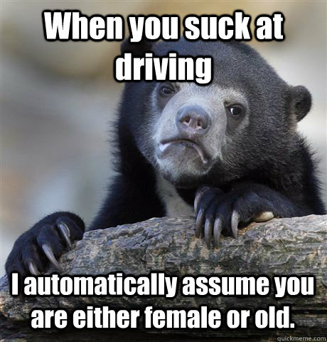 When you suck at driving I automatically assume you are either female or old.  Confession Bear