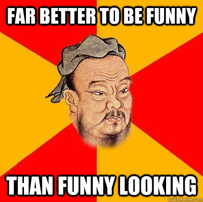 far better to be funny than funny looking  Confucius says