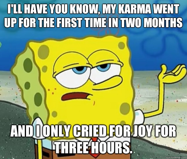 I'll have you know, my karma went up for the first time in two months  And I only cried for joy for three hours.   Tough Spongebob