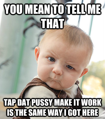 you mean to tell me that tap dat pussy make it work is the same way i got here  skeptical baby