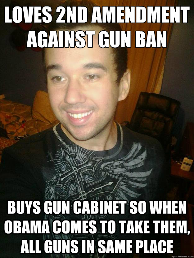 Loves 2nd Amendment
Against Gun Ban Buys Gun Cabinet so when obama comes to take them, all guns in same place  