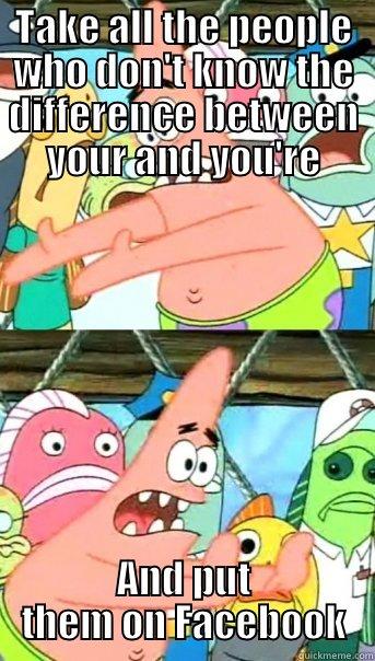 TAKE ALL THE PEOPLE WHO DON'T KNOW THE DIFFERENCE BETWEEN YOUR AND YOU'RE AND PUT THEM ON FACEBOOK Push it somewhere else Patrick