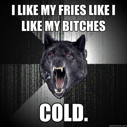 I like my fries like I like my bitches cold.  Insanity Wolf