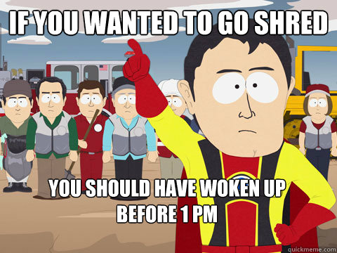 if you wanted to go shred you should have woken up         before 1 pm  Captain Hindsight