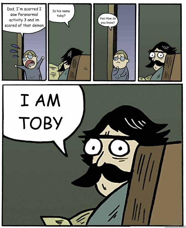 Dad, I'm scarred I saw Paranormal activity 3 and im scared of that demon now Is his name toby? Yes How do you know? I AM TOBY  Stare Dad