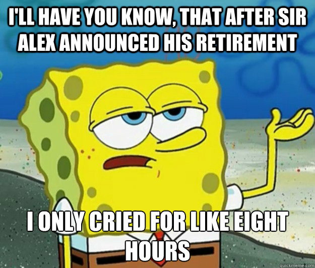 I'll have you know, that after Sir Alex announced his retirement I only cried for like eight hours - I'll have you know, that after Sir Alex announced his retirement I only cried for like eight hours  Tough Spongebob