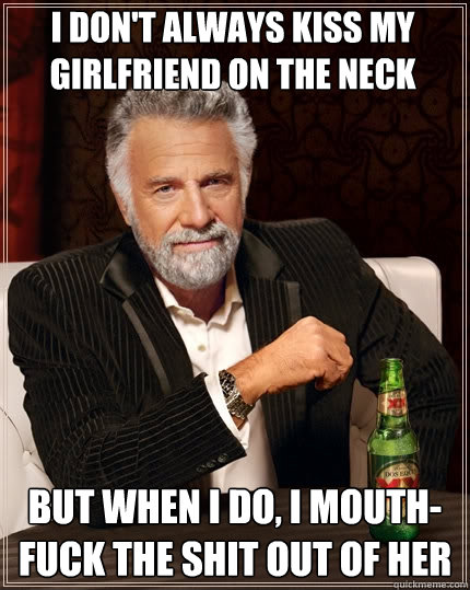 I don't always kiss my girlfriend on the neck But when I do, I mouth-fuck the shit out of her  The Most Interesting Man In The World