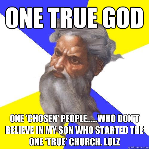 ONE TRUE GOD ONE 'CHOSEN' PEOPLE......WHO DON'T BELIEVE IN MY SON WHO STARTED THE ONE 'TRUE' CHURCH. LOLz - ONE TRUE GOD ONE 'CHOSEN' PEOPLE......WHO DON'T BELIEVE IN MY SON WHO STARTED THE ONE 'TRUE' CHURCH. LOLz  Advice God