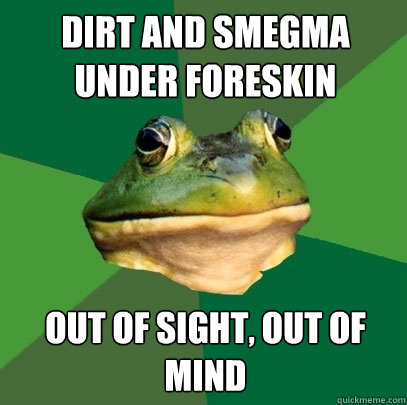 dirt and smegma under foreskin out of sight, out of mind  Foul Bachelor Frog