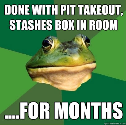 Done with Pit takeout,
stashes box in room ....for months  Foul Bachelor Frog