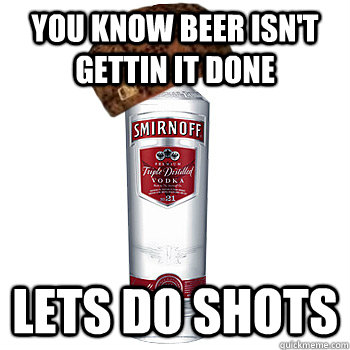 You know beer isn't gettin it done lets do shots  Scumbag Alcohol