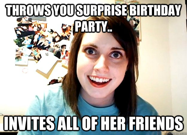 Throws you surprise birthday party.. invites all of her friends - Throws you surprise birthday party.. invites all of her friends  Overly Attached Girlfriend