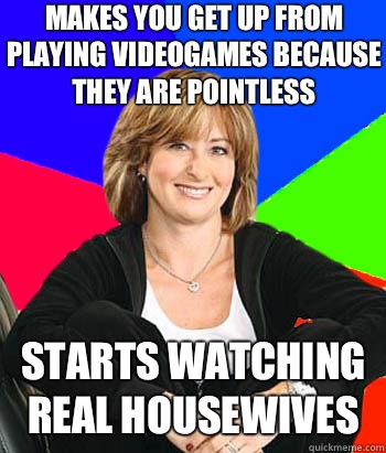 MAKES YOU GET UP FROM PLAYING VIDEOGAMES BECAUSE THEY ARE POINTLESS STARTS WATCHING REAL HOUSEWIVES - MAKES YOU GET UP FROM PLAYING VIDEOGAMES BECAUSE THEY ARE POINTLESS STARTS WATCHING REAL HOUSEWIVES  Sheltering Suburban Mom