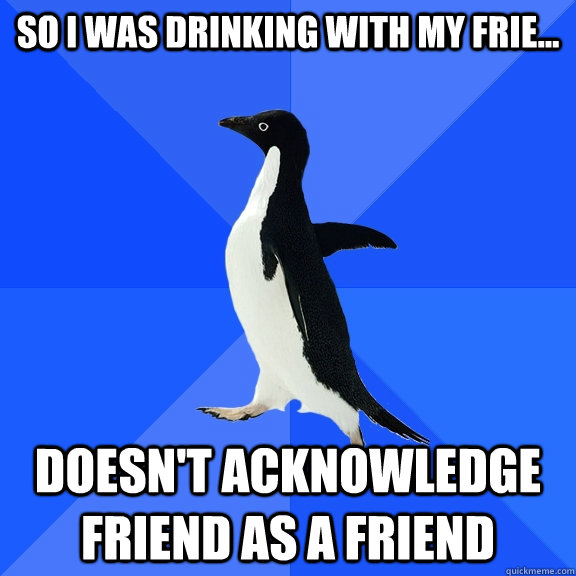 So I was drinking with my frie... doesn't acknowledge friend as a friend  Socially Awkward Penguin